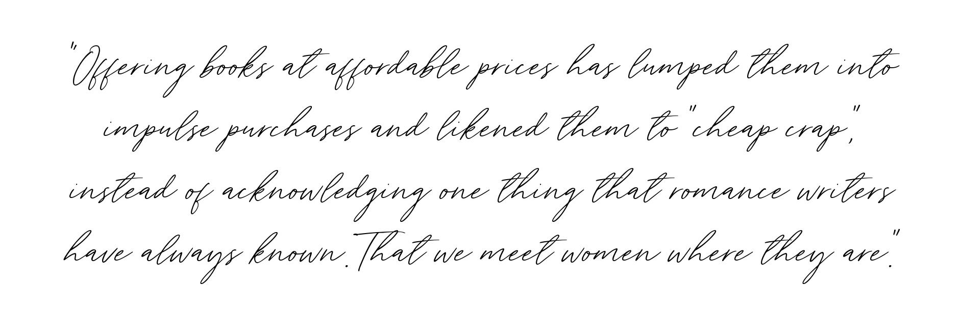 QUOTE: offering books at affordable prices has lumped them into impulse purchases and likened them to "cheap crap," instead of acknowledging one thing that romance writers have always known. That we meet women where they are.